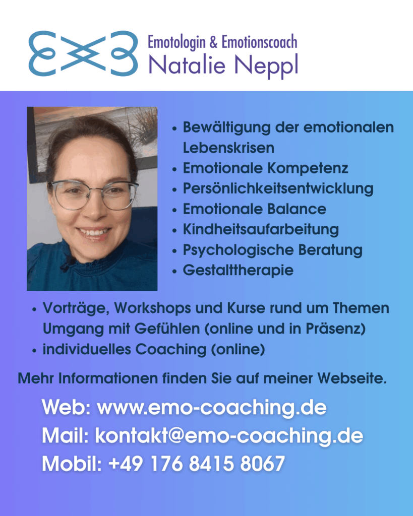 Emotionen sind der Schlüssel zu unserem inneren Frieden, harmonischen Beziehungen und beruflichen Erfolg.

Hallo, ich bin Natalie Neppl, Emotologin und Emotionscoach. Meine Mission ist es, Menschen zu helfen, Ihre Gefühle zu verstehen und positiv zu nutzen, um stressfrei und somit gesund und zufrieden das Leben genießen zu können.

Hier sind paar Beispiele, wo ich Ihnen mit meiner Kompetenz helfen kann:

Bewältigung der emotionalen Lebenskrisen: Ich unterstütze Sie dabei, schwierige emotionale Phasen zu meistern und gestärkt daraus hervorzugehen.

Emotionale Kompetenz: Lernen Sie, Ihre eigenen Emotionen und die Ihrer Mitmenschen besser zu verstehen und darauf adäquat zu reagieren.

Emotionale Balance: Ich helfe Ihnen, ein Gleichgewicht zwischen Ihren Gefühlen zu finden, um ein harmonischeres Leben zu führen.

Kindheitsaufarbeitung: Gemeinsam können wir vergangene Erlebnisse aufarbeiten und ihren Einfluss auf Ihr heutiges Leben reduzieren.

Persönlichkeitsentwicklung: Entfalten Sie Ihr volles Potential, indem Sie Ihre Emotionen bewusst in Ihre persönliche Entwicklung einbeziehen.

Stressbewältigung durch Umgang mit Emotionen: Erlernen Sie Techniken, um Stress durch einen besseren Umgang mit Ihren Emotionen abzubauen.

Einzelcoaching und -therapie: Individuelle Unterstützung, maßgeschneidert auf Ihre Bedürfnisse, um Ihnen in jeder emotionalen Lebenssituation beizustehen.

Ich lade Sie auch zusätzlich herzlich ein, an meinen Vorträgen, Workshops und Kursen an den Volkshochschulen Chemnitz, Leipzig, Zwickau, Mittweida und Freiberg teilzunehmen. Besuchen Sie meine Webseite für weitere Informationen dazu.

WEB: www.emo-coaching.de
Mail: kontakt@emo-coaching.de
Mobil: ‪+49 176 8415 8067‬
Instagram: @emo.coaching